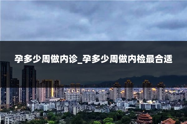 孕多少周做内诊_孕多少周做内检最合适