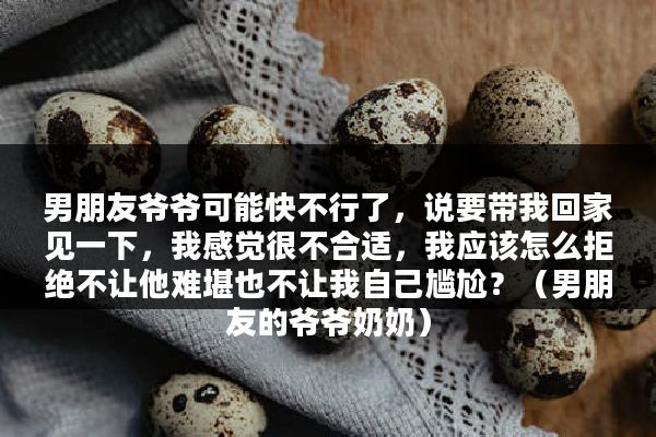 男朋友爷爷可能快不行了，说要带我回家见一下，我感觉很不合适，我应该怎么拒绝不让他难堪也不让我自己尴尬？（男朋友的爷爷奶奶）