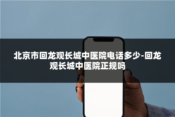 北京市回龙观长城中医院电话多少-回龙观长城中医院正规吗