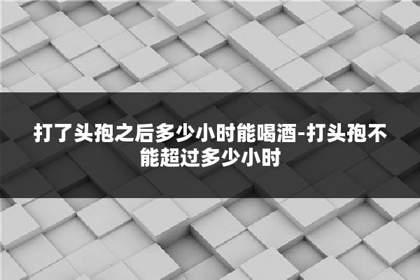 打了头孢之后多少小时能喝酒-打头孢不能超过多少小时