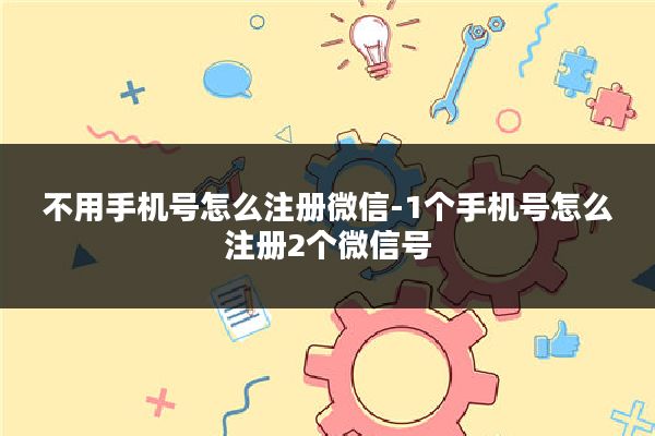 不用手机号怎么注册微信-1个手机号怎么注册2个微信号