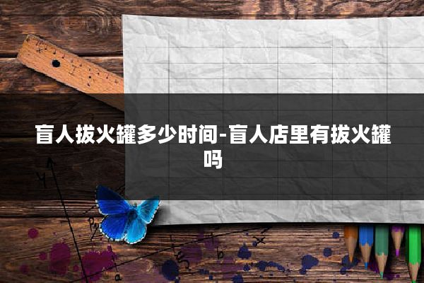 盲人拔火罐多少时间-盲人店里有拔火罐吗