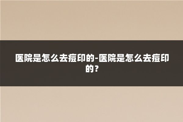 医院是怎么去痘印的-医院是怎么去痘印的？