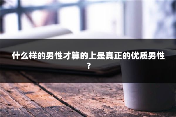 什么样的男性才算的上是真正的优质男性?