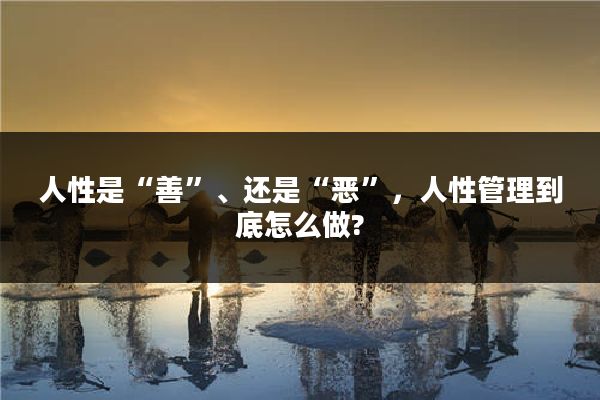 人性是“善”、还是“恶”，人性管理到底怎么做?