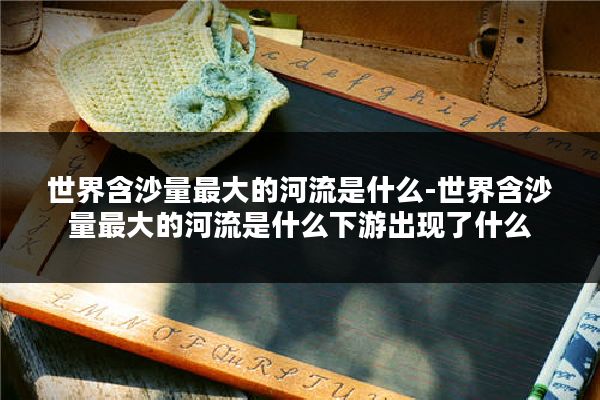 世界含沙量最大的河流是什么-世界含沙量最大的河流是什么下游出现了什么