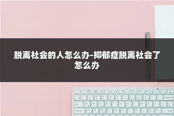 脱离社会的人怎么办-抑郁症脱离社会了怎么办