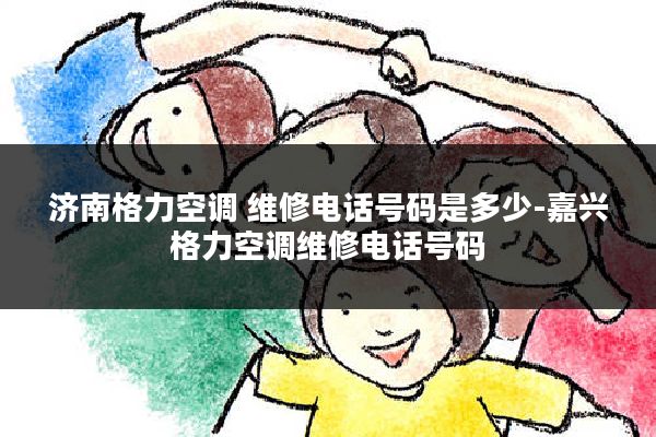 济南格力空调 维修电话号码是多少-嘉兴格力空调维修电话号码