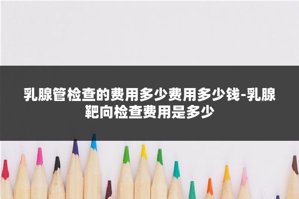 乳腺管检查的费用多少费用多少钱-乳腺靶向检查费用是多少