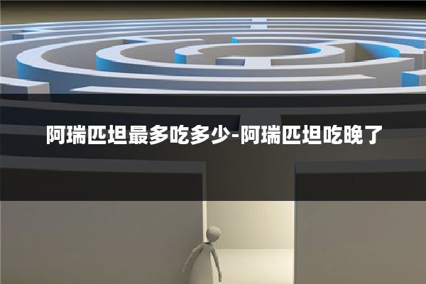 阿瑞匹坦最多吃多少-阿瑞匹坦吃晚了