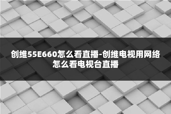 创维55E660怎么看直播-创维电视用网络怎么看电视台直播
