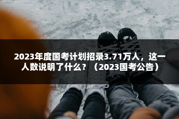 2023年度国考计划招录3.71万人，这一人数说明了什么？（2023国考公告）