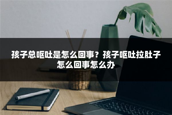 孩子总呕吐是怎么回事？孩子呕吐拉肚子怎么回事怎么办