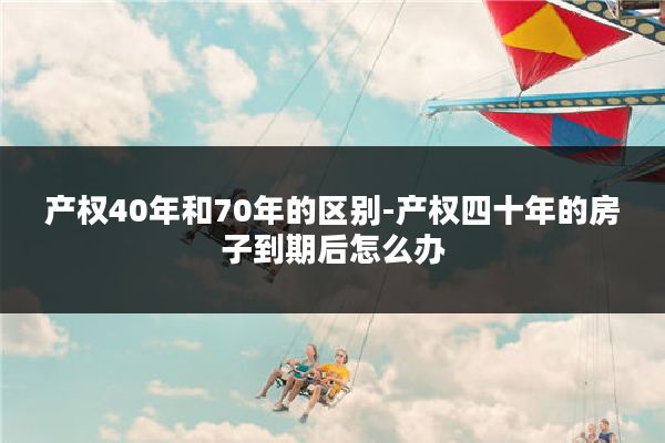 产权40年和70年的区别-产权四十年的房子到期后怎么办