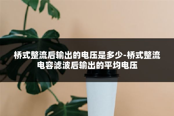 桥式整流后输出的电压是多少-桥式整流电容滤波后输出的平均电压