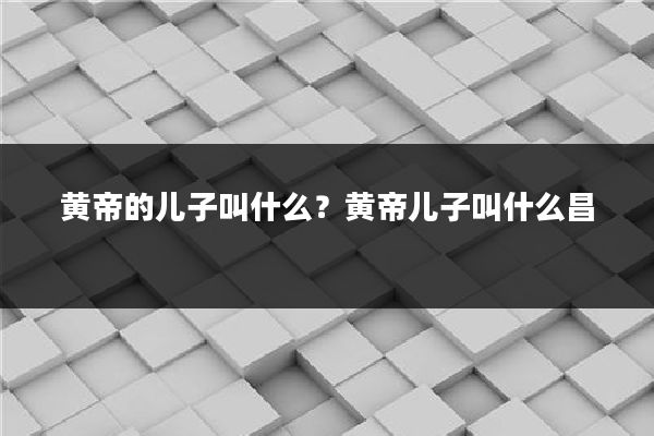 黄帝的儿子叫什么?黄帝儿子叫什么昌