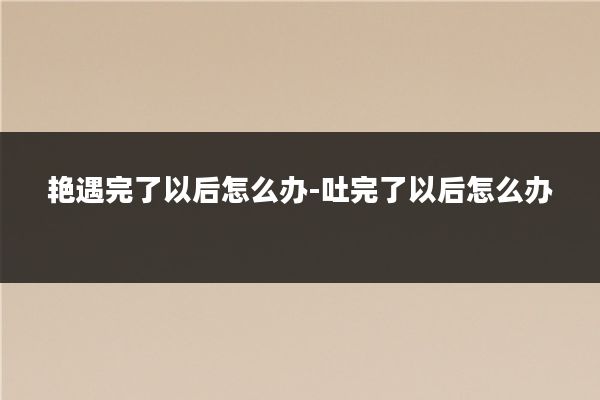 艳遇完了以后怎么办-吐完了以后怎么办
