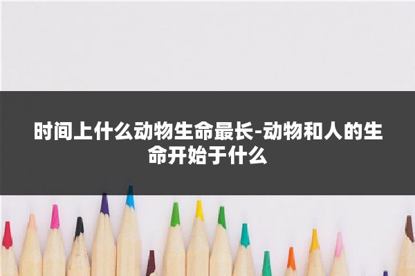 时间上什么动物生命最长-动物和人的生命开始于什么