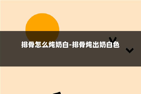 排骨怎么炖奶白-排骨炖出奶白色