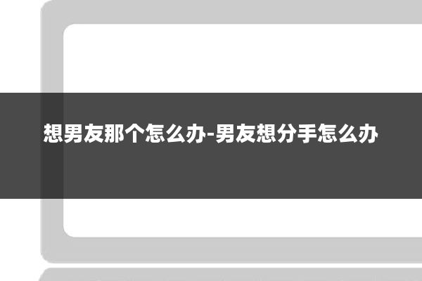 想男友那个怎么办-男友想分手怎么办
