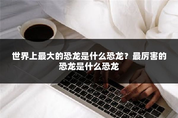 世界上最大的恐龙是什么恐龙?最厉害的恐龙是什么恐龙