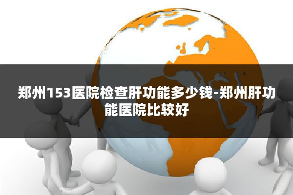 郑州153医院检查肝功能多少钱-郑州肝功能医院比较好
