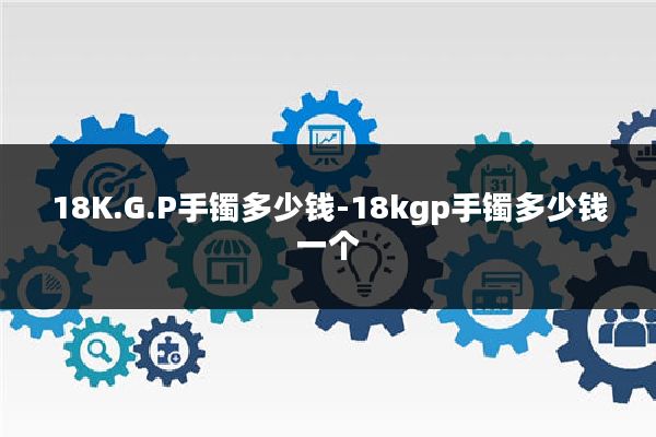 18K.G.P手镯多少钱-18kgp手镯多少钱一个