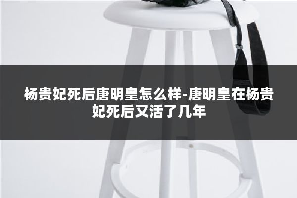 杨贵妃死后唐明皇怎么样-唐明皇在杨贵妃死后又活了几年