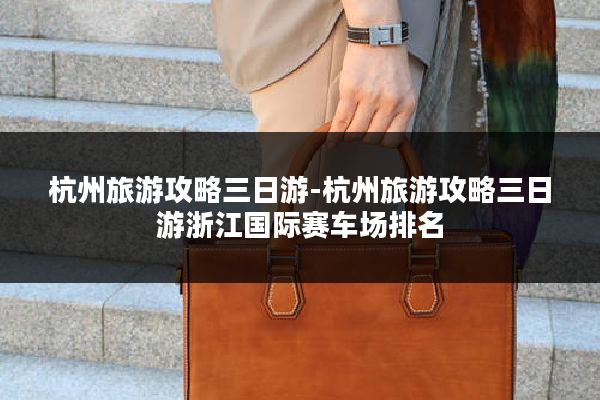 杭州旅游攻略三日游-杭州旅游攻略三日游浙江国际赛车场排名