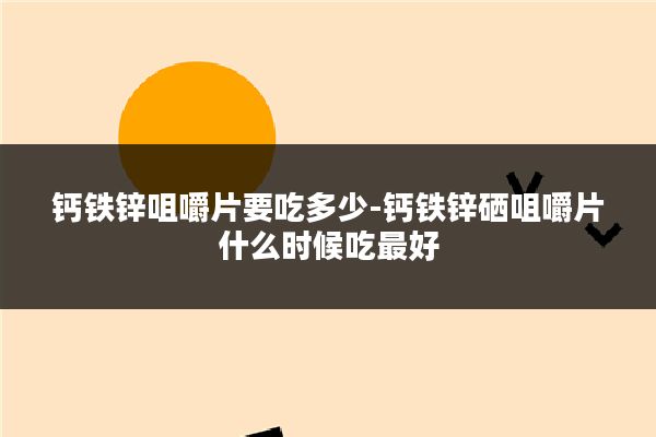 钙铁锌咀嚼片要吃多少-钙铁锌硒咀嚼片什么时候吃最好