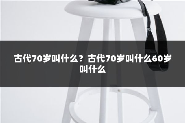 古代70岁叫什么?古代70岁叫什么60岁叫什么