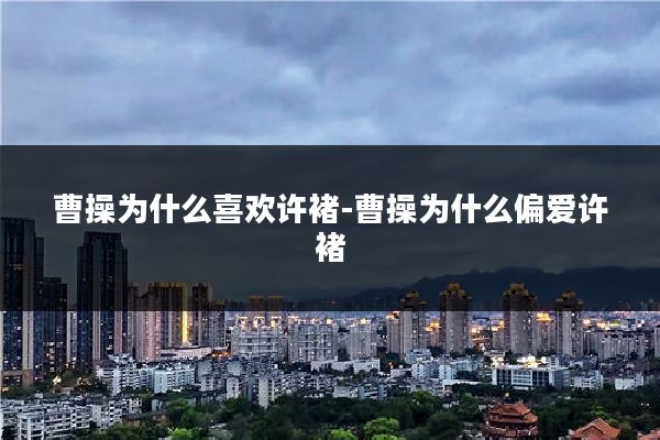 曹操为什么喜欢许褚-曹操为什么偏爱许褚