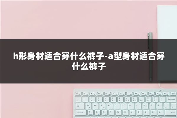 h形身材适合穿什么裤子-a型身材适合穿什么裤子