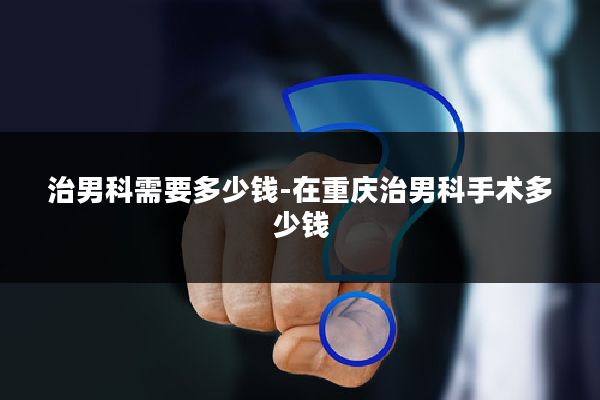 治男科需要多少钱-在重庆治男科手术多少钱