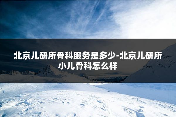 北京儿研所骨科服务是多少-北京儿研所小儿骨科怎么样