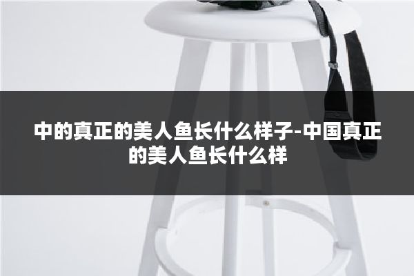中的真正的美人鱼长什么样子-中国真正的美人鱼长什么样