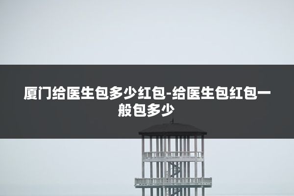 厦门给医生包多少红包-给医生包红包一般包多少