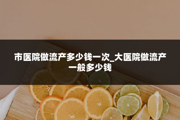 市医院做流产多少钱一次_大医院做流产一般多少钱