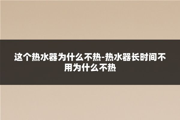 这个热水器为什么不热-热水器长时间不用为什么不热