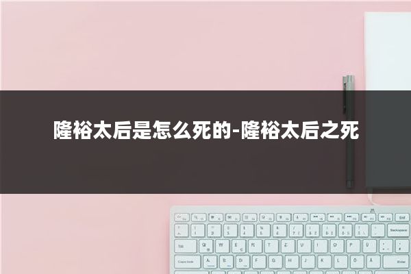 隆裕太后是怎么死的-隆裕太后之死