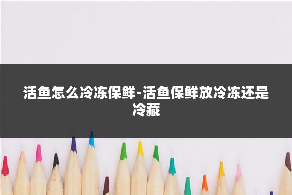 活鱼怎么冷冻保鲜-活鱼保鲜放冷冻还是冷藏