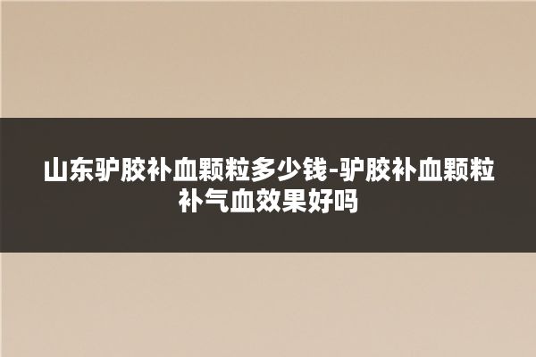 山东驴胶补血颗粒多少钱-驴胶补血颗粒补气血效果好吗