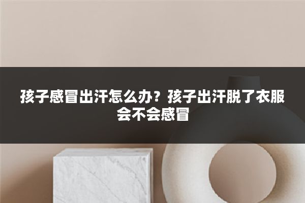 孩子感冒出汗怎么办?孩子出汗脱了衣服会不会感冒