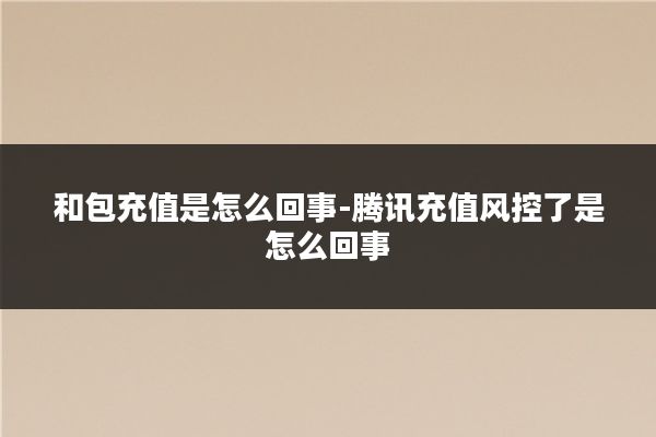 和包充值是怎么回事-腾讯充值风控了是怎么回事