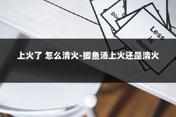 上火了 怎么清火-鲫鱼汤上火还是清火