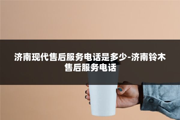 济南现代售后服务电话是多少-济南铃木售后服务电话