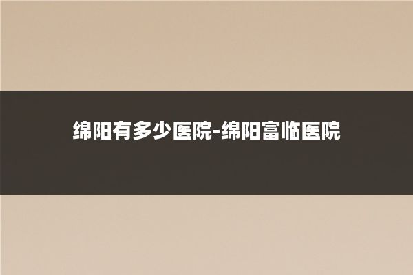绵阳有多少医院-绵阳富临医院