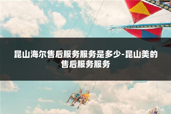 昆山海尔售后服务服务是多少-昆山美的售后服务服务