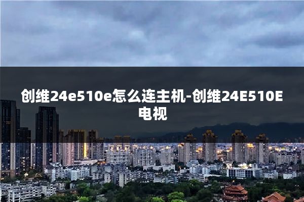 创维24e510e怎么连主机-创维24E510E电视