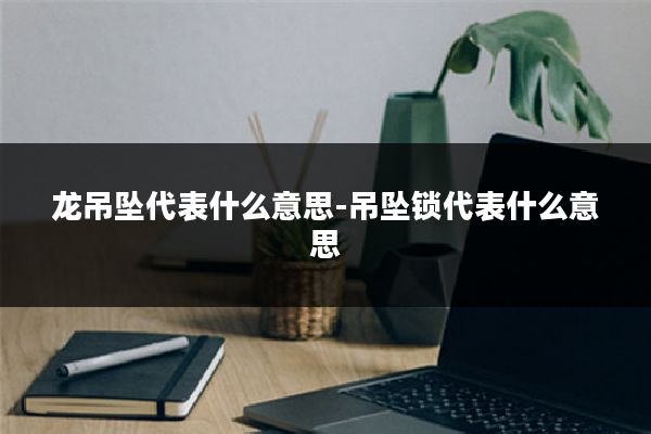 龙吊坠代表什么意思-吊坠锁代表什么意思
